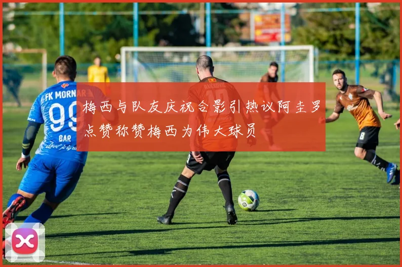 梅西与队友庆祝合影引热议阿圭罗点赞称赞梅西为伟大球员