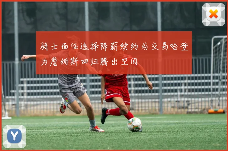 骑士面临选择降薪续约或交易哈登为詹姆斯回归腾出空间