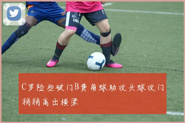 C罗险些破门B费角球助攻头球攻门稍稍高出横梁