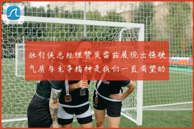独行侠总经理赞莫雷兹展现出强硬气质与竞争精神是我们一直渴望的特质
