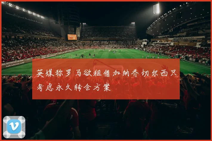 英媒称罗马欲租借加纳乔切尔西只考虑永久转会方案