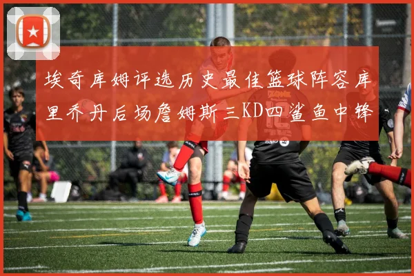 埃奇库姆评选历史最佳篮球阵容库里乔丹后场詹姆斯三KD四鲨鱼中锋