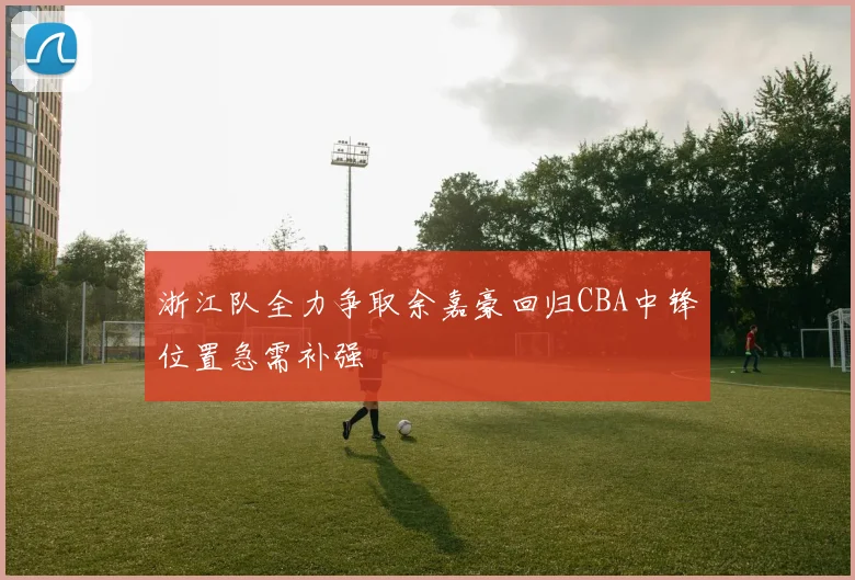 浙江队全力争取余嘉豪回归CBA中锋位置急需补强