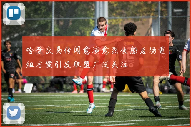 哈登交易传闻愈演愈烈快船后场重组方案引发联盟广泛关注
