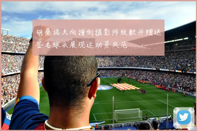 胡桑诺夫向撞倒摄影师致歉并赠送签名球衣展现运动员风范