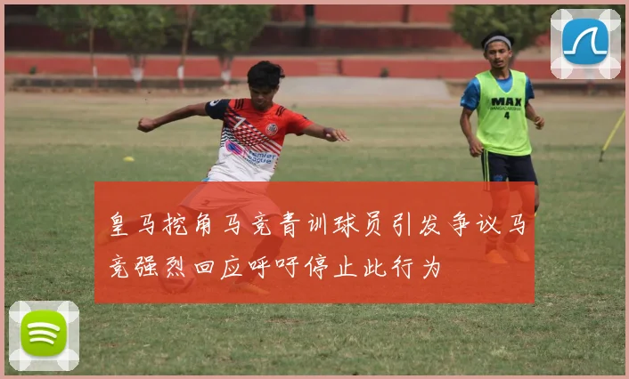 皇马挖角马竞青训球员引发争议马竞强烈回应呼吁停止此行为