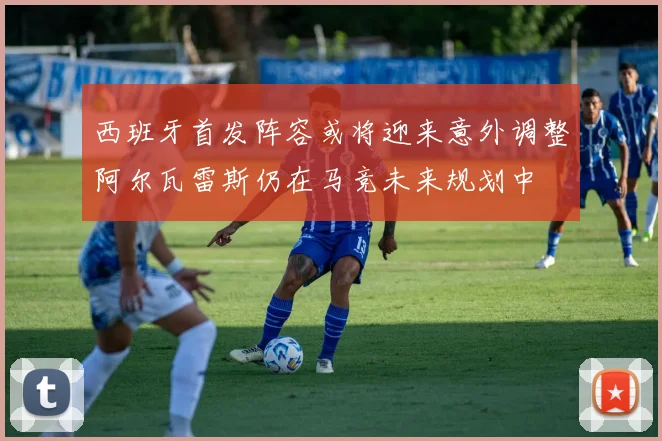 西班牙首发阵容或将迎来意外调整阿尔瓦雷斯仍在马竞未来规划中