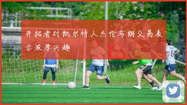 开拓者对凯尔特人杰伦布朗交易表示浓厚兴趣