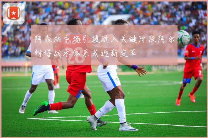阿森纳中场引援进入关键阶段阿尔特塔战术体系或迎新变革