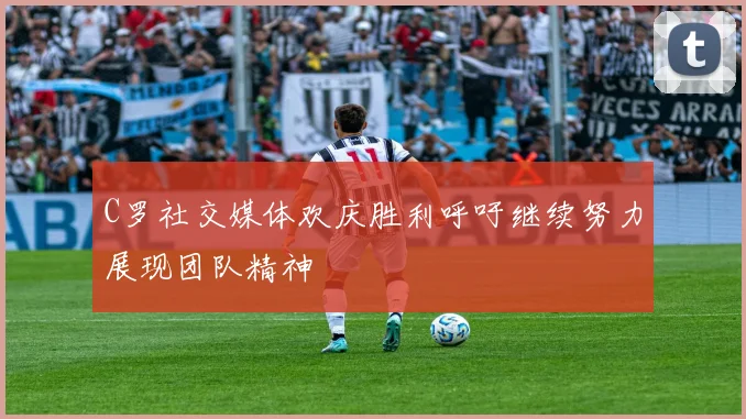 C罗社交媒体欢庆胜利呼吁继续努力展现团队精神