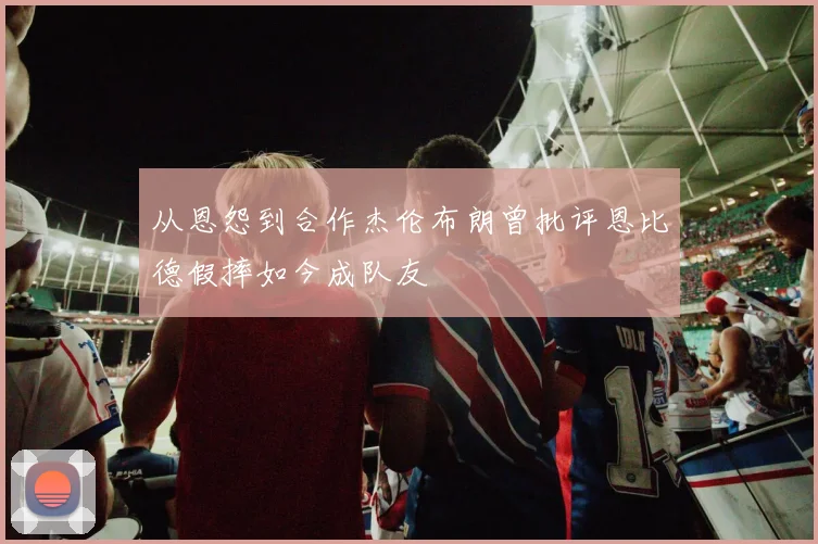 从恩怨到合作杰伦布朗曾批评恩比德假摔如今成队友