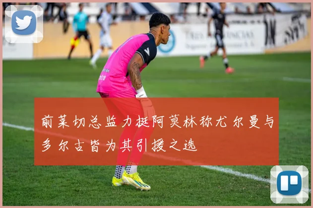 前莱切总监力挺阿莫林称尤尔曼与多尔古皆为其引援之选
