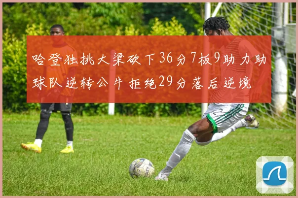 哈登独挑大梁砍下36分7板9助力助球队逆转公牛拒绝29分落后逆境