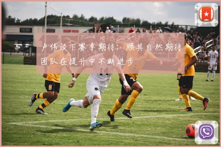 卢伟谈下赛季期待：顺其自然期待团队在提升中不断进步