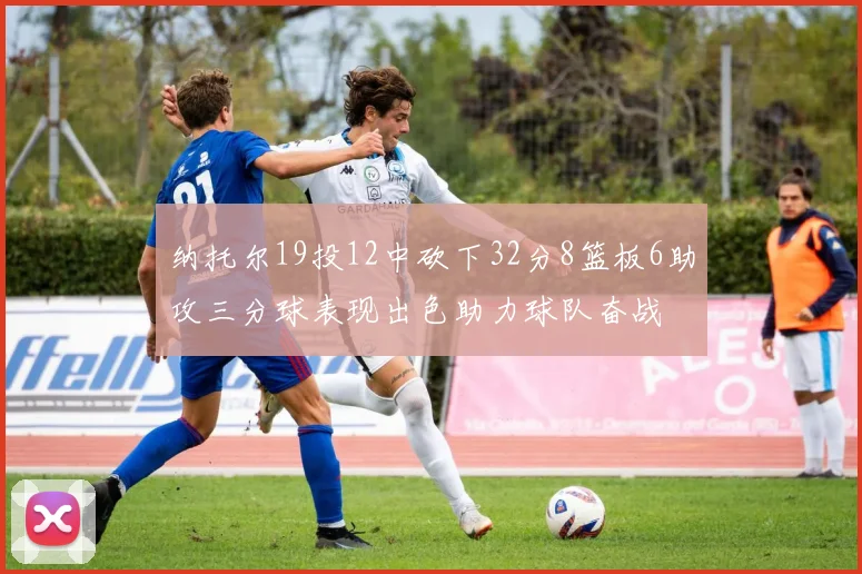 纳托尔19投12中砍下32分8篮板6助攻三分球表现出色助力球队奋战