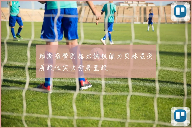赖斯盛赞图赫尔执教能力贝林虽受质疑但实力毋庸置疑