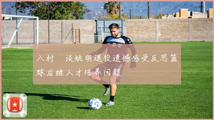 八村塁谈姚明退役遗憾感受反思篮球后继人才培养问题
