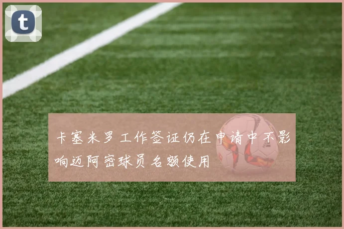 卡塞米罗工作签证仍在申请中不影响迈阿密球员名额使用